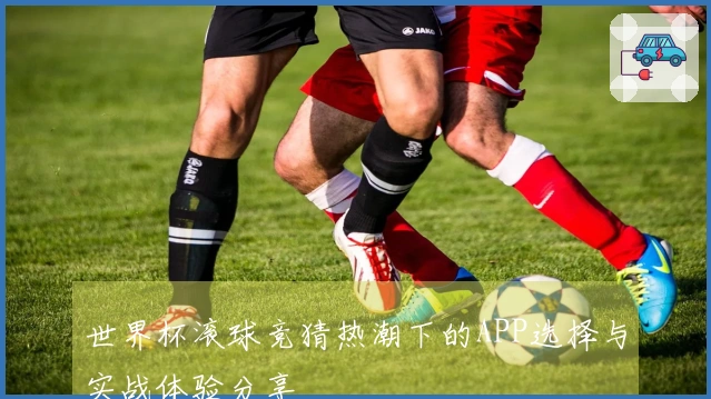 世界杯滚球竞猜热潮下的APP选择与实战体验分享