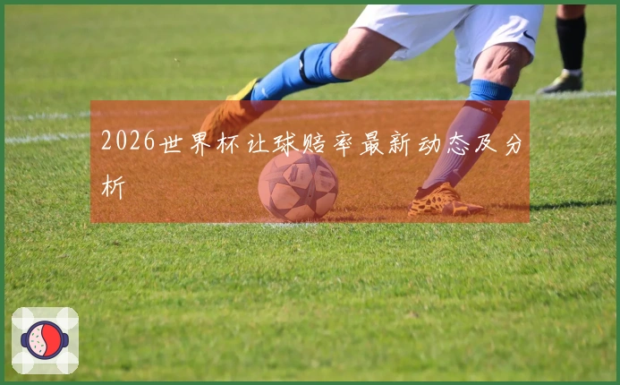 2026世界杯让球赔率最新动态及分析